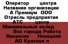 Оператор Call-центра › Название организации ­ А-Премиум, ООО › Отрасль предприятия ­ АТС, call-центр › Минимальный оклад ­ 35 000 - Все города Работа » Вакансии   . Ненецкий АО,Красное п.